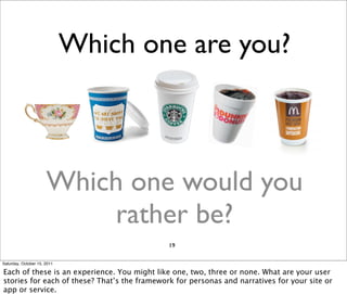 Which one are you?



                      Which one would you
                          rather be?
                                              19

Saturday, October 15, 2011

Each of these is an experience. You might like one, two, three or none. What are your user
stories for each of these? That’s the framework for personas and narratives for your site or
app or service.
 