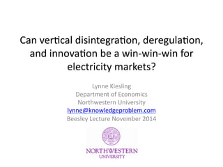Can	
  ver(cal	
  disintegra(on,	
  deregula(on,	
  
and	
  innova(on	
  be	
  a	
  win-­‐win-­‐win	
  for	
  
electricity	
  markets?	
  
Lynne	
  Kiesling	
  
Department	
  of	
  Economics	
  
Northwestern	
  University	
  
lynne@knowledgeproblem.com	
  	
  
Beesley	
  Lecture	
  November	
  2014	
  
 
