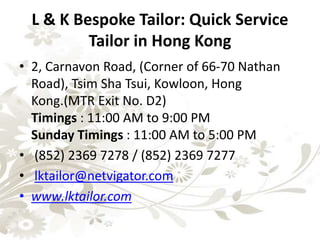 L & K Bespoke Tailor: Quick Service
Tailor in Hong Kong
• 2, Carnavon Road, (Corner of 66-70 Nathan
Road), Tsim Sha Tsui, Kowloon, Hong
Kong.(MTR Exit No. D2)
Timings : 11:00 AM to 9:00 PM
Sunday Timings : 11:00 AM to 5:00 PM
• (852) 2369 7278 / (852) 2369 7277
• lktailor@netvigator.com
• www.lktailor.com
 