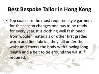 Best Bespoke Tailor in Hong Kong
• Top coats are the most required style garment
for the season changes one has to be ready
for every year. It is clothing well fashioned
from woolen materials or other first graded
warm and fine fabrics, they fall under the
waist and covers the body with flowing long
length and a belt to tie around the waist if
required.
 