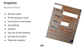 ● Elevator pitch
● Fit-for-purpose cards
● Conversas e entrevistas
● Storytelling
● Sombra
● Get out of the building
● Jornada de usuário
● Mapa de empatia
Propósito
Algumas técnicas
 