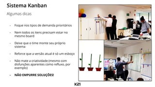 - Foque nos tipos de demanda prioritários
- Nem todos os itens precisam estar no
mesmo board
- Deixe que o time monte seu próprio
sistema
- Reforce que a versão atual é só um esboço
- Não mate a criatividade (mesmo com
disfunções aparentes como refluxo, por
exemplo)
- NÃO EMPURRE SOLUÇÕES!
Sistema Kanban
Algumas dicas
 