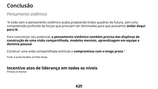 “A visão sem o pensamento sistêmico acaba projetando lindos quadros do futuro, sem uma
compreensão profunda da forças que precisam ser dominadas para que possamos andar daqui
para lá.
Para concretizar seu potencial, o pensamento sistêmico também precisa das displinas de
construção de uma visão compartilhada, modelos mentais, aprendizagem em equipe e
domínio pessoal.
Construir uma visão compartilhada estimula o compromisso com o longo prazo.”
Fonte: A quinta discplina, de Peter Senge
Incentive atos de liderança em todos os níveis
Princípio do Kanban
Conclusão
Pensamento sistêmico
 