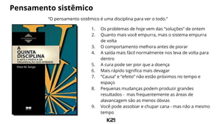 Pensamento sistêmico
“O pensamento sistêmico é uma disciplina para ver o todo.”
1. Os problemas de hoje vem das “soluções” de ontem
2. Quanto mais você empurra, mais o sistema empurra
de volta
3. O comportamento melhora antes de piorar
4. A saída mais fácil normalmente nos leva de volta para
dentro
5. A cura pode ser pior que a doença
6. Mais rápido significa mais devagar
7. “Causa” e “efeito” não estão próximos no tempo e
espaço
8. Pequenas mudanças podem produzir grandes
resultados - mas frequentemente as áreas de
alavancagem são as menos óbvias
9. Você pode assobiar e chupar cana - mas não a mesmo
tempo
 