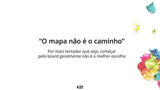“O mapa não é o caminho”
Por mais tentador que seja, começar
pelo board geralmente não é a melhor escolha
 