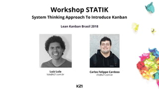 Workshop STATIK
System Thinking Approach To Introduce Kanban
Lean Kanban Brasil 2018
Luiz Lula
lula@k21.com.br
Carlos Felippe Cardoso
cfc@k21.com.br
 