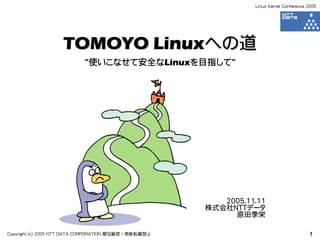 Linux Kernel Conference 2005




                   TOMOYO Linuxへの道
                           ”使いこなせて安全なLinuxを目指して”




                                                         2005.11.11
                                                      株式会社NTTデータ
                                                           原田季栄

Copyright (c) 2005 NTT DATA CORPORATION 複写厳禁・無断転載禁止                                     1
 