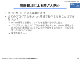 Linux Kernel Conference 2005



                         隔離環境による改ざん防止
    • chrootやjailによる隔離に注目
    • 全てのプログラムをchroot環境で動作させることはでき
      ないか？
         – chroot環境で必要なファイルを把握するのが大変だ
         – プログラムは他のプログラムを呼び出すため、chroot環境から
           別のchroot環境のプログラムを呼び出せるようにカーネルを修
           正しなければいけない
         – 実現を断念 orz




Copyright (c) 2005 NTT DATA CORPORATION 複写厳禁・無断転載禁止                          10
 