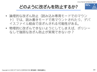 Linux Kernel Conference 2005



                    どのように改ざんを防止するか？

    • 論理的な改ざん防止（読み込み専用モードでのマウン
      ト）では、読み書きモードで再マウントされたり、デバ
      イスファイル経由で改ざんされる可能性がある。
    • 物理的に改ざんできないようにしてしまえば、ポリシー
      なしで強固な改ざん防止が実現できないか？




Copyright (c) 2005 NTT DATA CORPORATION 複写厳禁・無断転載禁止                          11
 