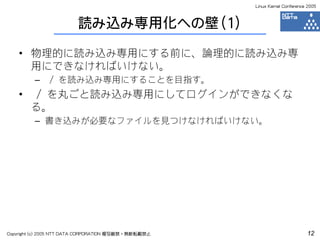 Linux Kernel Conference 2005



                         読み込み専用化への壁（1）

    • 物理的に読み込み専用にする前に、論理的に読み込み専
      用にできなければいけない。
         –     / を読み込み専用にすることを目指す。
    •    / を丸ごと読み込み専用にしてログインができなくな
        る。
         – 書き込みが必要なファイルを見つけなければいけない。




Copyright (c) 2005 NTT DATA CORPORATION 複写厳禁・無断転載禁止                          12
 