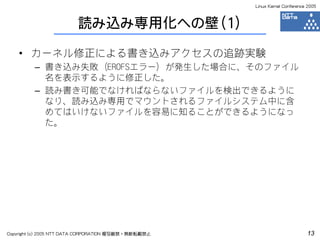 Linux Kernel Conference 2005



                         読み込み専用化への壁（1）

    • カーネル修正による書き込みアクセスの追跡実験
         – 書き込み失敗（EROFSエラー）が発生した場合に、そのファイル
           名を表示するように修正した。
         – 読み書き可能でなければならないファイルを検出できるように
           なり、読み込み専用でマウントされるファイルシステム中に含
           めてはいけないファイルを容易に知ることができるようになっ
           た。




Copyright (c) 2005 NTT DATA CORPORATION 複写厳禁・無断転載禁止                          13
 