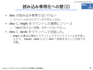 Linux Kernel Conference 2005



                         読み込み専用化への壁（2）

    • /dev が読み込み専用ではいけない
         – コンソールからログインができなくなる。
    • /dev に tmpfs をマウントした瞬間にフリーズ
         – 「/devが見えない状態」を作ってはいけない。
    • /dev に devfs をマウントして対処した。
         – tmpfs を適当な場所にマウントしてデバイスファイルを作成し
           た上で、 mount --bind により /dev へ反映するという方法でも
           可能。




Copyright (c) 2005 NTT DATA CORPORATION 複写厳禁・無断転載禁止                          14
 