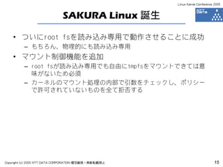 Linux Kernel Conference 2005



                             SAKURA Linux 誕生

    • ついにroot fsを読み込み専用で動作させることに成功
         – もちろん、物理的にも読み込み専用
    • マウント制御機能を追加
         – root fsが読み込み専用でも自由にtmpfsをマウントできては意
           味がないため必須
         – カーネルのマウント処理の内部で引数をチェックし、ポリシー
           で許可されていないものを全て拒否する




Copyright (c) 2005 NTT DATA CORPORATION 複写厳禁・無断転載禁止                          15
 