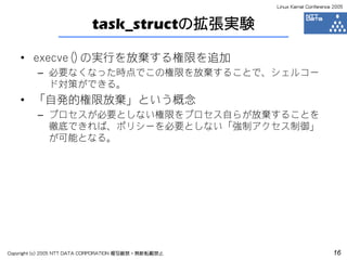Linux Kernel Conference 2005



                           task_structの拡張実験

    • execve()の実行を放棄する権限を追加
         – 必要なくなった時点でこの権限を放棄することで、シェルコー
           ド対策ができる。
    • 「自発的権限放棄」という概念
         – プロセスが必要としない権限をプロセス自らが放棄することを
           徹底できれば、ポリシーを必要としない「強制アクセス制御」
           が可能となる。




Copyright (c) 2005 NTT DATA CORPORATION 複写厳禁・無断転載禁止                          16
 