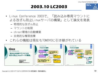 Linux Kernel Conference 2005



                                 2003.10 LC2003

    • Linux Conference 2003で、「読み込み専用マウントに
      よる改ざん防止Linuxサーバの構築」として論文を発表
         –   物理的な改ざん防止
         –   マウントの制限
         –   chroot環境の自動構築
         –   自発的な権限放棄
    • これらの機能は現在もTOMOYOに引き継がれている




Copyright (c) 2005 NTT DATA CORPORATION 複写厳禁・無断転載禁止                          18
 