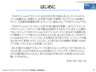 Linux Kernel Conference 2005



                                             はじめに

          TOMOYO Linuxのプロジェクトは2003年3月に発足しました。カーネルのコン
         パイル経験もない状態から、文字通り手探りで開発してたどりついた結果が、
         ポリシーの自動学習機能を持つセキュリティ強化Linux, “TOMOYO Linux”です。
          TOMOYO Linuxについては、これまで5本の論文を発表し、またビジネスシヨ
         ウやセキュリティ・スタジアム等で概念の説明やデモを行っています。この資料
         では、いかにしてTOMOYO Linuxにたどりついたか、そこに至るまでの道筋と私
         たち開発メンバーが考えたことを伝えようと思いまとめてみました。TOMOYO
         Linuxはまもなくオープンソースとして公開される予定ですが、ソースコードや論
         文と合わせて参照いただくことにより、より深く私たちの経験を（間違いも含め
         て）共有してもらえることを希望しています。
          歩んだ道のりは曲がりくねっていても変わらないことがひとつだけありました。
         それは「使いこなせて安全なLinuxを目指す」ということです。TOMOYO Linux
         がその選択肢のひとつとなり、私たちの試みが他の方々の参考になることを
         願ってやみません。
                                                      平成17年11月11日


Copyright (c) 2005 NTT DATA CORPORATION 複写厳禁・無断転載禁止                                 2
 