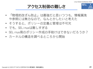 Linux Kernel Conference 2005



                              アクセス制御の難しさ

    • 「物理的改ざん防止」は最強だと思いつつも、情報漏洩
      や参照には無力なので、なんとかしたいと考えた
    • そうすると、ポリシーの定義と管理は不可欠
    • でも、SELinuxは難しすぎる
    • SELinux用のポリシー作成の手助けはできないだろうか？
    • カーネルの構造を調べるところから開始




Copyright (c) 2005 NTT DATA CORPORATION 複写厳禁・無断転載禁止                          20
 