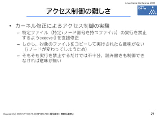 Linux Kernel Conference 2005



                              アクセス制御の難しさ

    • カーネル修正によるアクセス制御の実験
         – 特定ファイル（特定iノード番号を持つファイル）の実行を禁止
           するようexecve()を直接修正
         – しかし、対象のファイルをコピーして実行されたら意味がない
           （iノードが変わってしまうため）
         – そもそも実行を禁止するだけでは不十分、読み書きも制御でき
           なければ意味が無い




Copyright (c) 2005 NTT DATA CORPORATION 複写厳禁・無断転載禁止                          21
 