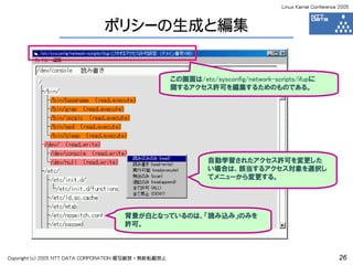 Linux Kernel Conference 2005



                               ポリシーの生成と編集


                                                      この画面は/etc/sysconfig/network-scripts/ifupに
                                                      関するアクセス許可を編集するためのものである。




                                                                自動学習されたアクセス許可を変更した
                                                                い場合は、該当するアクセス対象を選択し
                                                                てメニューから変更する。




                                     背景が白となっているのは、「読み込み」のみを
                                     許可。



Copyright (c) 2005 NTT DATA CORPORATION 複写厳禁・無断転載禁止                                                         26
 