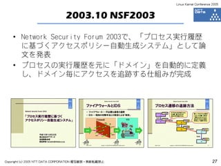 Linux Kernel Conference 2005



                               2003.10 NSF2003

    • Network Security Forum 2003で、「プロセス実行履歴
      に基づくアクセスポリシー自動生成システム」として論
      文を発表
    • プロセスの実行履歴を元に「ドメイン」を自動的に定義
      し、ドメイン毎にアクセスを追跡する仕組みが完成




Copyright (c) 2005 NTT DATA CORPORATION 複写厳禁・無断転載禁止                          27
 