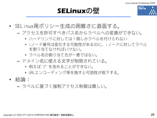 Linux Kernel Conference 2005



                                      SELinuxの壁

    • SELinux用ポリシー生成の困難さに直面する。
         – アクセスを許可すべきパス名からラベルへの変換ができない。
               • ハードリンクに対しては１個しかラベルを付けられない
               • iノード番号は変化する可能性があるのに、iノードに対してラベル
                 を割り当てなければいけない。
               • ラベル名の割り当て方が一意ではない。
         – ドメイン名に使える文字が制限されている。
               • 例えば ‘/’ を含めることができない。
               • URLエンコーディング等を施すと可読性が低下する。
    • 結論：
         – ラベルに基づく強制アクセス制御は難しい。




Copyright (c) 2005 NTT DATA CORPORATION 複写厳禁・無断転載禁止                          28
 
