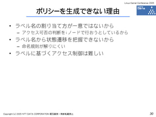 Linux Kernel Conference 2005



                       ポリシーを生成できない理由

    • ラベル名の割り当て方が一意ではないから
         – アクセス可否の判断をiノードで行おうとしているから
    • ラベル名から状態遷移を把握できないから
         – 命名規則が解りにくい
    • ラベルに基づくアクセス制御は難しい




Copyright (c) 2005 NTT DATA CORPORATION 複写厳禁・無断転載禁止                          30
 