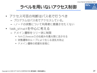 Linux Kernel Conference 2005



                     ラベルを用いないアクセス制御

    • アクセス可否の判断はパス名で行うべき
         – プログラムはパス名でアクセスしている。
         – iノードの状態について利用者に意識させたくない
    • task_structを中心に考える
         – ドメイン遷移をツリー状に制限
               • fork()/execve()の仕組みを最大限に活かせる
               • 状態遷移のループにより生じる混乱を防止
               • ドメイン遷移の把握を容易に




Copyright (c) 2005 NTT DATA CORPORATION 複写厳禁・無断転載禁止                          31
 
