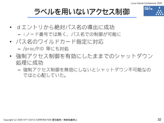 Linux Kernel Conference 2005



                     ラベルを用いないアクセス制御

    • ｄエントリから絶対パス名の導出に成功
         – iノード番号では無く、パス名での制御が可能に
    • パス名のワイルドカード指定に対応
         – /proc/PID 等にも対処
    • 強制アクセス制御を有効にしたままでのシャットダウン
      処理に成功
         – 強制アクセス制御を無効にしないとシャットダウン不可能なの
           ではと心配していた。




Copyright (c) 2005 NTT DATA CORPORATION 複写厳禁・無断転載禁止                          32
 