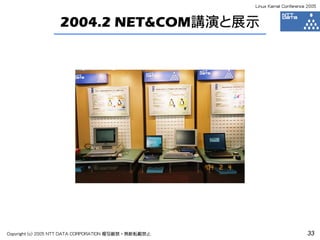Linux Kernel Conference 2005



                  2004.2 NET&COM講演と展示




Copyright (c) 2005 NTT DATA CORPORATION 複写厳禁・無断転載禁止                          33
 