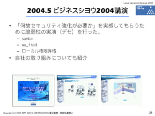 Linux Kernel Conference 2005



                 2004.5 ビジネスシヨウ2004講演

    • 「何故セキュリティ強化が必要か」を実感してもらうた
      めに脆弱性の実演（デモ）を行った。
         – samba
         – wu_ftpd
         – ローカル権限昇格
    • 自社の取り組みについても紹介




Copyright (c) 2005 NTT DATA CORPORATION 複写厳禁・無断転載禁止                          35
 