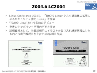 Linux Kernel Conference 2005



                                  2004.6 LC2004
    •   Linux Conference 2004で、「TOMOYO Linux-タスク構造体の拡張に
        よるセキュリティ強化 Linux」を発表
    •   “TOMOYO Linux”という名前のデビュー
    •   発表の中でポリシー学習のデモを実施
    •   説明資料として、当日説明用にイラストを取り入れ紙芝居風にした
        ものと技術的解説を加えたものの2種を作成




Copyright (c) 2005 NTT DATA CORPORATION 複写厳禁・無断転載禁止                          36
 