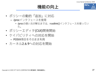 Linux Kernel Conference 2005



                                         機能の向上

    • ポリシーの動的「追加」に対応
         – /procインタフェースを使用
               • /procの使い方が解るまでは、readlink()インタフェースを使ってい
                 た。
    • ポリシーエディタ(CUI)開発開始
    • ケイパビリティへの対応を開始
         – POSIX項目をそのまま利用
    • カーネル2.6.9への対応を開始




Copyright (c) 2005 NTT DATA CORPORATION 複写厳禁・無断転載禁止                          37
 