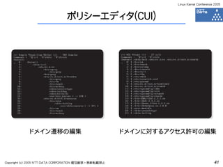 Linux Kernel Conference 2005



                               ポリシーエディタ(CUI)




            ドメイン遷移の編集                                 ドメインに対するアクセス許可の編集



Copyright (c) 2005 NTT DATA CORPORATION 複写厳禁・無断転載禁止                                    41
 