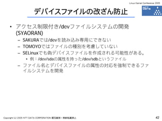 Linux Kernel Conference 2005



                     デバイスファイルの改ざん防止

    • アクセス制限付き/devファイルシステムの開発
      (SYAORAN)
         – SAKURAでは/devを読み込み専用にできない
         – TOMOYOではファイルの種別を考慮していない
         – SELinuxでも偽デバイスファイルを作成される可能性がある。
               • 例：/dev/sdaの属性を持った/dev/sdbというファイル
         – ファイル名とデバイスファイルの属性の対応を強制できるファ
           イルシステムを開発




Copyright (c) 2005 NTT DATA CORPORATION 複写厳禁・無断転載禁止                          42
 
