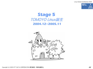 Linux Kernel Conference 2005




                                           Stage 5
                                  TOMOYO Linux誕生
                                     2004.12~2005.11




Copyright (c) 2005 NTT DATA CORPORATION 複写厳禁・無断転載禁止                           44
 