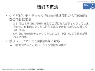 Linux Kernel Conference 2005



                                         機能の拡張

    • ケイパビリティチェックをLinux標準項目からTOMOYO独
      自の項目に変更
         – 2.6 では CAP_SYS_ADMIN を全てのプロセスがチェックしてしま
           うので、自動的にアクセス許可を追加できるTOMOYOには嬉しく
           ない仕様。
         – CAP_SYS_ADMINをチェックできないなら、POSIXに従う意味が薄
           れると判断。
    • ポリシーファイルの別名保存に対応
         – 日付を含めることでバージョン管理が可能に




Copyright (c) 2005 NTT DATA CORPORATION 複写厳禁・無断転載禁止                          46
 
