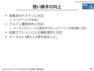 Linux Kernel Conference 2005



                                    使い勝手の向上

    • 信頼済みドメインに対応
         – メンテナンスが容易に
    • ドメイン遷移例外に対応
         – カーネルモジュールの動的呼び出しとデーモンの再起動に対応
    • 起動オプションによる機能選択に対応
    • カーネル2.4用と2.6用を統合した。




Copyright (c) 2005 NTT DATA CORPORATION 複写厳禁・無断転載禁止                          47
 