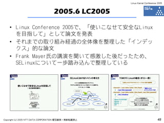 Linux Kernel Conference 2005



                                  2005.6 LC2005

    • Linux Conference 2005で、「使いこなせて安全なLinux
      を目指して」として論文を発表
    • それまでの取り組み経過の全体像を整理した「インデッ
      クス」的な論文
    • Frank Mayer氏の講演を聞いて感激した後だったため、
      SELinuxについて一歩踏み込んで整理している




Copyright (c) 2005 NTT DATA CORPORATION 複写厳禁・無断転載禁止                          48
 