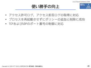 Linux Kernel Conference 2005



                                    使い勝手の向上

    • アクセス許可ログ、アクセス拒否ログの取得に対応
    • プロセスを再起動させずにポリシーの追加と削除に成功
    • TCPおよびUDPのポート番号の制御に対応




Copyright (c) 2005 NTT DATA CORPORATION 複写厳禁・無断転載禁止                          49
 