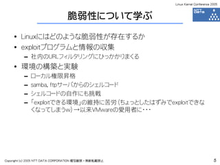 Linux Kernel Conference 2005



                                脆弱性について学ぶ

    • Linuxにはどのような脆弱性が存在するか
    • exploitプログラムと情報の収集
         – 社内のURLフィルタリングにひっかかりまくる
    • 環境の構築と実験
         –   ローカル権限昇格
         –   samba, ftpサーバからのシェルコード
         –   シェルコードの自作にも挑戦
         –   「exploitできる環境」の維持に苦労（ちょっとしたはずみでexploitできな
             くなってしまうw）→以来VMwareの愛用者に・・・




Copyright (c) 2005 NTT DATA CORPORATION 複写厳禁・無断転載禁止                            5
 
