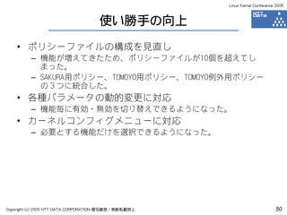 Linux Kernel Conference 2005



                                    使い勝手の向上
    • ポリシーファイルの構成を見直し
         – 機能が増えてきたため、ポリシーファイルが10個を超えてし
           まった。
         – SAKURA用ポリシー、TOMOYO用ポリシー、TOMOYO例外用ポリシー
           の３つに統合した。
    • 各種パラメータの動的変更に対応
         – 機能毎に有効・無効を切り替えできるようになった。
    • カーネルコンフィグメニューに対応
         – 必要とする機能だけを選択できるようになった。




Copyright (c) 2005 NTT DATA CORPORATION 複写厳禁・無断転載禁止                          50
 