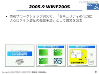 Linux Kernel Conference 2005



                              2005.9 WiNF2005

    • 情報学ワークショップ2005で、「セキュリティ強化OSに
      よるログイン認証の強化手法」として論文を発表




Copyright (c) 2005 NTT DATA CORPORATION 複写厳禁・無断転載禁止                          51
 