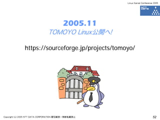 Linux Kernel Conference 2005




                                          2005.11
                               TOMOYO Linux公開へ！

               https://sourceforge.jp/projects/tomoyo/




Copyright (c) 2005 NTT DATA CORPORATION 複写厳禁・無断転載禁止                          52
 