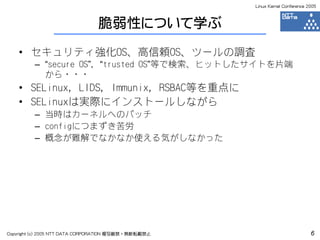 Linux Kernel Conference 2005



                                脆弱性について学ぶ
    • セキュリティ強化OS、高信頼OS、ツールの調査
         – “secure OS”, “trusted OS”等で検索、ヒットしたサイトを片端
           から・・・
    • SELinux, LIDS, Immunix, RSBAC等を重点に
    • SELinuxは実際にインストールしながら
         – 当時はカーネルへのパッチ
         – configにつまずき苦労
         – 概念が難解でなかなか使える気がしなかった




Copyright (c) 2005 NTT DATA CORPORATION 複写厳禁・無断転載禁止                            6
 