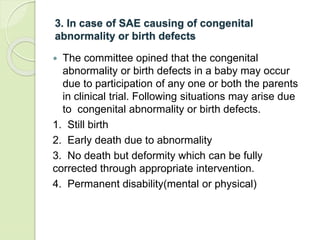 3. In case of SAE causing of congenital
abnormality or birth defects
 The committee opined that the congenital
abnormality or birth defects in a baby may occur
due to participation of any one or both the parents
in clinical trial. Following situations may arise due
to congenital abnormality or birth defects.
1. Still birth
2. Early death due to abnormality
3. No death but deformity which can be fully
corrected through appropriate intervention.
4. Permanent disability(mental or physical)
 