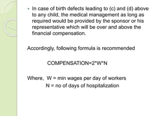 In case of birth defects leading to (c) and (d) above
to any child, the medical management as long as
required would be provided by the sponsor or his
representative which will be over and above the
financial compensation.
Accordingly, following formula is recommended
COMPENSATION=2*W*N
Where, W = min wages per day of workers
N = no of days of hospitalization
 