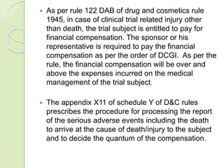  As per rule 122 DAB of drug and cosmetics rule
1945, in case of clinical trial related injury other
than death, the trial subject is entitled to pay for
financial compensation. The sponsor or his
representative is required to pay the financial
compensation as per the order of DCGI. As per the
rule, the financial compensation will be over and
above the expenses incurred on the medical
management of the trial subject.
 The appendix X11 of schedule Y of D&C rules
prescribes the procedure for processing the report
of the serious adverse events including the death
to arrive at the cause of death/injury to the subject
and to decide the quantum of the compensation.
 