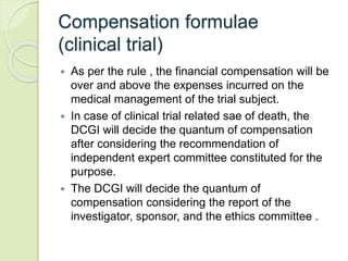 Compensation formulae
(clinical trial)
 As per the rule , the financial compensation will be
over and above the expenses incurred on the
medical management of the trial subject.
 In case of clinical trial related sae of death, the
DCGI will decide the quantum of compensation
after considering the recommendation of
independent expert committee constituted for the
purpose.
 The DCGI will decide the quantum of
compensation considering the report of the
investigator, sponsor, and the ethics committee .
 