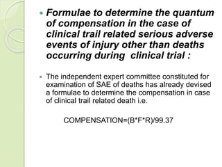  Formulae to determine the quantum
of compensation in the case of
clinical trail related serious adverse
events of injury other than deaths
occurring during clinical trial :
 The independent expert committee constituted for
examination of SAE of deaths has already devised
a formulae to determine the compensation in case
of clinical trail related death i.e.
COMPENSATION=(B*F*R)/99.37
 