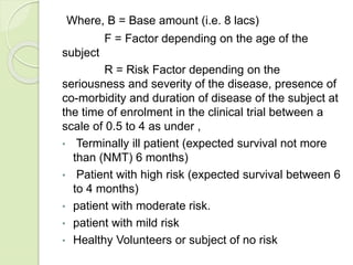 Where, B = Base amount (i.e. 8 lacs)
F = Factor depending on the age of the
subject
R = Risk Factor depending on the
seriousness and severity of the disease, presence of
co-morbidity and duration of disease of the subject at
the time of enrolment in the clinical trial between a
scale of 0.5 to 4 as under ,
• Terminally ill patient (expected survival not more
than (NMT) 6 months)
• Patient with high risk (expected survival between 6
to 4 months)
• patient with moderate risk.
• patient with mild risk
• Healthy Volunteers or subject of no risk
 